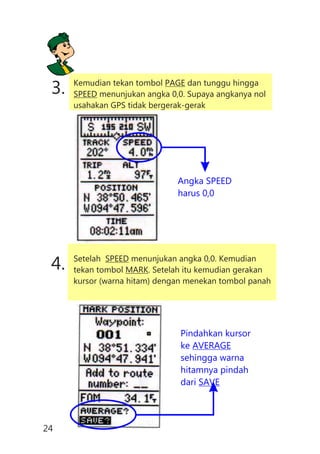 3. Kemudian tekan tombol PAGE dan tunggu hingga
SPEED menunjukan angka 0,0. Supaya angkanya nol
usahakan GPS tidak bergerak-gerak
Angka SPEED
harus 0,0
4. Setelah SPEED menunjukan angka 0,0. Kemudian
tekan tombol MARK. Setelah itu kemudian gerakan
kursor (warna hitam) dengan menekan tombol panah
Pindahkan kursor
ke AVERAGE
sehingga warna
hitamnya pindah
dari SAVE
24
 