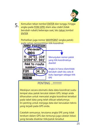 5. Kemudian tekan tombol ENTER dan tunggu hingga
angka pada FOM (EPE) diam atau stabil (tidak
berubah-rubah) beberapa saat, lalu tekan tombol
ENTER
Perhatikan juga nomor WAYPOINT (angka patok)
pada setiap pengambilan titik koordinat
Angka ini harus diam/tidak
berubah-ubah lalu cata di
buku lapangan sebagai titik
EPE
Menunjukan nomor patok
yang titik koordinatnya
diambil
PENTING ...!!!!!!!!!!
Meskipun secara otomatis data-data koordinat suatu
tempat atau patok tercatat dalam GPS, tetapi anda
diharuskan untuk mencatat angka koordinat tersebut
pada tabel data yang telah dibuat sebelumnya.
Ini penting untuk menjaga data dari kerusakan teknis
yang terjadi pada GPS anda.
Catatlah semuanya, terutama angka EPE yang tidak
terekam dalam GPS dan tentunya juga catatan lokasi
yang berada disekitar titik/patok tersebut
25
 