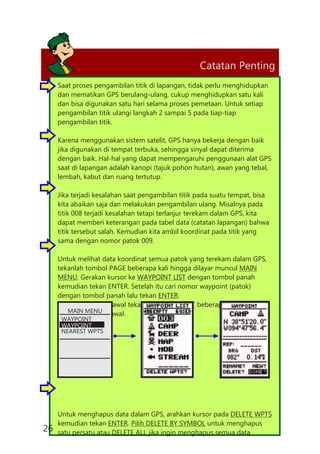 Catatan Penting
Saat proses pengambilan titik di lapangan, tidak perlu menghidupkan
dan mematikan GPS berulang-ulang, cukup menghidupkan satu kali
dan bisa digunakan satu hari selama proses pemetaan. Untuk setiap
pengambilan titik ulangi langkah 2 sampai 5 pada tiap-tiap
pengambilan titik.
Karena menggunakan sistem satelit, GPS hanya bekerja dengan baik
jika digunakan di tempat terbuka, sehingga sinyal dapat diterima
dengan baik. Hal-hal yang dapat mempengaruhi penggunaan alat GPS
saat di lapangan adalah kanopi (tajuk pohon hutan), awan yang tebal,
lembah, kabut dan ruang tertutup.
Jika terjadi kesalahan saat pengambilan titik pada suatu tempat, bisa
kita abaikan saja dan melakukan pengambilan ulang. Misalnya pada
titik 008 terjadi kesalahan tetapi terlanjur terekam dalam GPS, kita
dapat memberi keterangan pada tabel data (catatan lapangan) bahwa
titik tersebut salah. Kemudian kita ambil koordinat pada titik yang
sama dengan nomor patok 009.
Untuk melihat data koordinat semua patok yang terekam dalam GPS,
tekanlah tombol PAGE beberapa kali hingga dilayar muncul MAIN
MENU. Gerakan kursor ke WAYPOINT LIST dengan tombol panah
kemudian tekan ENTER. Setelah itu cari nomor waypoint (patok)
dengan tombol panah lalu tekan ENTER.
Untuk kembali ke awal tekan PAGE atau QUIT beberapa kali hingga
muncul tampilan awal.
Untuk menghapus data dalam GPS, arahkan kursor pada DELETE WPTS
kemudian tekan ENTER. Pilih DELETE BY SYMBOL untuk menghapus
satu persatu atau DELETE ALL jika ingin menghapus semua data
MAIN MENU
WAYPOINT
WAYPOINT
NEAREST WPTS
26
 