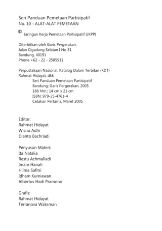 Seri Panduan Pemetaan Partisipatif
No. 10 - ALAT-ALAT PEMETAAN
Jaringan Kerja Pemetaan Partisipatif (JKPP)
Diterbitkan oleh Garis Pergerakan,
Jalan Cigadung Selatan I No 31
Bandung, 40191
Phone +62 - 22 - 2505531
Perpustakaan Nasional: Katalog Dalam Terbitan (KDT)
Rahmat Hidayat, dkk
Seri Panduan Pemetaan Partisipatif
Bandung; Garis Pergerakan, 2005
188 hlm.; 14 cm x 21 cm
ISBN: 979-25-4761-4
Cetakan Pertama, Maret 2005
Editor:
Rahmat Hidayat
Wisnu Adhi
Dianto Bachriadi
Penyusun Materi:
Ita Natalia
Restu Achmaliadi
Imam Hanafi
Hilma Safitri
Idham Kurniawan
Albertus Hadi Pramono
Grafis:
Rahmat Hidayat
Terranova Waksman
 