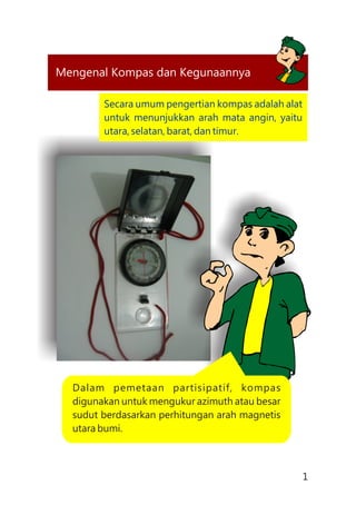 Mengenal Kompas dan Kegunaannya
Dalam pemetaan partisipatif, kompas
digunakan untuk mengukur azimuth atau besar
sudut berdasarkan perhitungan arah magnetis
utara bumi.
Secara umum pengertian kompas adalah alat
untuk menunjukkan arah mata angin, yaitu
utara, selatan, barat, dan timur.
1
 
