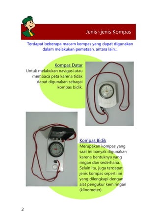 Terdapat beberapa macam kompas yang dapat digunakan
dalam melakukan pemetaan, antara lain...
Kompas Datar
Untuk melakukan navigasi atau
membaca peta karena tidak
dapat digunakan sebagai
kompas bidik.
Kompas Bidik
Merupakan kompas yang
saat ini banyak digunakan
karena bentuknya yang
ringan dan sederhana.
Selain itu, juga terdapat
jenis kompas seperti ini
yang dilengkapi dengan
alat pengukur kemiringan
(klinometer).
Jenis~jenis Kompas
2
 