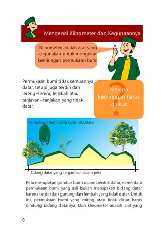 Mengenal Klinometer dan Kegunaannya
Klinometer adalah alat yang
digunakan untuk mengukur
kemiringan permukaan bumi.
6
Permukaan bumi tidak semuannya
datar, tetapi juga terdiri dari
lereng~lereng lembah atau
tanjakan~tanjakan yang tidak
datar.
Peta merupakan gambar bumi dalam bentuk datar, sementara
permukaan bumi yang asli bukan merupakan bidang datar
karena terdiri dari gunung dan lembah yang tidak datar. Untuk
itu, permukaan bumi yang miring atau tidak datar harus
dihitung bidang datarnya. Dan klinometer adalah alat yang
Permukaan bumi yang tidak rata/datar
Bidang datar yang tergambar dalam peta
?
Kenapa
kemiringan harus
diukur
 