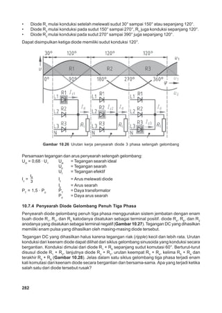 282
• Diode R1
mulai konduksi setelah melewati sudut 30° sampai 150° atau sepanjang 120°.
• Diode R2
mulai konduksi pada sudut 150° sampai 270°, R2
juga konduksi sepanjang 120°.
• Diode R3
mulai konduksi pada sudut 270° sampai 390° juga sepanjang 120°.
Dapat disimpulkan ketiga diode memiliki sudut konduksi 120°.
Persamaan tegangan dan arus penyearah setengah gelombang:
Udi
= 0,68 · U1
Udi
= Tegangan searah ideal
Ud
= Tegangan searah
U1
= Tegangan efektif
Iz
= dI
3
Iz
= Arus melewati diode
Id
= Arus searah
PT
= 1,5 · Pd
PT
= Daya transformator
Pd
= Daya arus searah
10.7.4 Penyearah Diode Gelombang Penuh Tiga Phasa
Penyearah diode gelombang penuh tiga phasa menggunakan sistem jembatan dengan enam
buah diode R1
, R3
, dan R5
katodanya disatukan sebagai terminal positif. diode R4
, R6
, dan R2
anodanya yang disatukan sebagai terminal negatif (Gambar 10.27). Tegangan DC yang dihasilkan
memiliki enam pulsa yang dihasilkan oleh masing-masing diode tersebut.
Tegangan DC yang dihasilkan halus karena tegangan riak (ripple) kecil dan lebih rata. Urutan
konduksi dari keenam diode dapat dilihat dari siklus gelombang sinusoida yang konduksi secara
bergantian. Konduksi dimulai dari diode R1
+ R6
sepanjang sudut komutasi 60°. Berturut-turut
disusul diode R1
+ R2
, lanjutnya diode R3
+ R2
, urutan keempat R3
+ R4
, kelima R5
+ R4
dan
terakhir R5
+ R6
(Gambar 10.28). Jelas dalam satu siklus gelombang tiga phasa terjadi enam
kali komutasi dari keenam diode secara bergantian dan bersama-sama. Apa yang terjadi ketika
salah satu dari diode tersebut rusak?
Gambar 10.26 Urutan kerja penyearah diode 3 phasa setengah gelombang
 