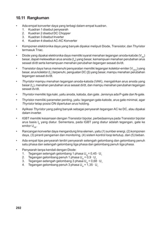 292
10.11 Rangkuman
• Ada empat konverter daya yang terbagi dalam empat kuadran.
1. Kuadran 1 disebut penyearah
2. Kuadran 2 disebut DC Chopper
3. Kuadran 3 disebut Inverter
4. Kuadran 4 disebut AC-AC Konverter
• Komponen elektronika daya yang banyak dipakai meliputi Diode, Transistor, dan Thyristor
termasuk Triac.
• Diode yang dipakai elektronika daya memiliki syarat menahan tegangan anoda-katode (VAK
)
besar, dapat melewatkan arus anoda (IA
) yang besar, kemampuan menahan perubahan arus
sesaat di/dt serta kemampuan menahan perubahan tegangan sesaat dv/dt.
• Transistor daya harus memenuhi persyaratan memiliki tegangan kolektor-emiter (VCEO
) yang
besar, arus kolektor (IC
) terpenuhi, penguatan DC (β) yang besar, mampu menahan perubahan
tegangan sesaat dv/dt.
• Thyristor mampu menahan tegangan anoda-katoda (VAK), mengalirkan arus anoda yang
besar (IA
), menahan perubahan arus sesaat di/dt, dan mampu menahan perubahan tegangan
sesaat dv/dt.
• Thyristor memiliki tiga kaki, yaitu anoda, katoda, dan gate. Jenisnya ada P-gate dan N-gate.
• Thyristor memiliki parameter penting, yaitu: tegangan gate-katode, arus gate minimal, agar
Thyristor tetap posisi ON diperlukan arus holding.
• Aplikasi Thyristor yang paling banyak sebagai penyearah tegangan AC ke DC, atau dipakai
dalam inverter.
• IGBT memiliki kesamaan dengan Transistor bipolar, perbedaannya pada Transistor bipolar
arus basis IB
yang diatur. Sementara, pada IGBT yang diatur adalah tegangan, gate ke
emitor UGE
.
• Rancangan konverter daya mengandung lima elemen, yaitu (1) sumber energi, (2) komponen
daya, (3) piranti pengaman dan monitoring, (4) sistem kontrol loop tertutup, dan (5) beban.
• Ada empat tipe penyearah terdiri penyearah setengah gelombang dan gelombang penuh
satu phasa dan setengah gelombang tiga phasa dan gelombang penuh tiga phasa.
• Penyearah tanpa kendali dengan Diode:
1. Tegangan setengah gelombang 1 phasa Udi
= 0,45 · U1
2. Tegangan gelombang penuh 1 phasa Udi
= 0,9 · U1
3. Tegangan setengah gelombang 3 phasa Udi
= 0,68 · U1
4. Tegangan gelombang penuh 3 phasa Udi
= 1,35 · U1
 