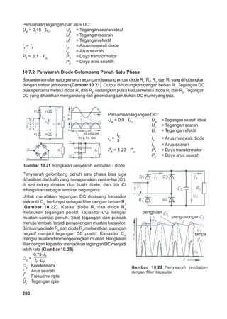 280
Persamaan tegangan dan arus DC :
Udi
= 0,45 · U1
Udi
= Tegangan searah ideal
Ud
= Tegangan searah
U1
= Tegangan efektif
Iz
= Id
Iz
= Arus melewati diode
Id
= Arus searah
PT
= 3,1 · Pd
PT
= Daya transformator
Pd
= Daya arus searah
10.7.2 Penyearah Diode Gelombang Penuh Satu Phasa
SekundertransformatorpenuruntegangandipasangempatdiodeR1
,R2
,R3
,danR4
yangdihubungkan
dengan sistem jembatan (Gambar 10.21). Output dihubungkan dengan beban RL
. Tegangan DC
pulsa pertama melalui diode R1
dan R4
, sedangkan pulsa kedua melalui diode R3
dan R2
. Tegangan
DC yang dihasilkan mengandung riak gelombang dan bukan DC murni yang rata.
Gambar 10.21 Rangkaian penyearah jembatan - diode
Persamaan tegangan DC :
Udi
= 0,9 · U1
Udi
= Tegangan searah ideal
Ud
= Tegangan searah
U1
= Tegangan efektif
Iz
=
2
dI
Iz
= Arus melewati diode
Id
= Arus searah
PT
= 1,23 · Pd
PT
= Daya transformator
Pd
= Daya arus searah
Penyearah gelombang penuh satu phasa bisa juga
dihasilkan dari trafo yang menggunakan centre-tap (Ct),
di sini cukup dipakai dua buah diode, dan titik Ct
difungsikan sebagai terminal negatipnya.
Untuk meratakan tegangan DC dipasang kapasitor
elektrolit CG
berfungsi sebagai filter dengan beban RL
(Gambar 10.22). Ketika diode R1
dan diode R4
melalukan tegangan positif, kapasitor CG mengisi
muatan sampai penuh. Saat tegangan dari puncak
menuju lembah, terjadi pengosongan muatan kapasitor.
Berikutnya diode R2
dan diode R3
melewatkan tegangan
negatif menjadi tegangan DC positif. Kapasitor CG
mengisi muatan dan mengosongkan muatan. Rangkaian
filter dengan kapasitor menjadikan tegangan DC menjadi
lebih rata (Gambar 10.23).
CG
=
⋅
⋅
0,75 d
P P
I
f U
CG
Kondensator
Id
Arus searah
fp
Frekuensi riple
Up
Tegangan riple
Gambar 10.22 Penyearah jembatan
dengan filter kapasitor
 