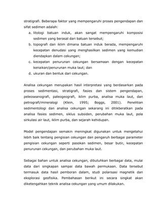 stratigrafi. Beberapa faktor yang mempengaruhi proses pengendapan dan
sifat sedimen adalah:
a. litologi batuan induk, akan sangat mempengaruhi komposisi
sedimen yang berasal dari batuan tersebut;
b. topografi dan iklim dimana batuan induk berada, mempengaruhi
kecepatan denudasi yang menghasilkan sedimen yang kemudian
diendapkan dalam cekungan;
c. kecepatan penurunan cekungan bersamaan dengan kecepatan
kenaikan/penurunan muka laut; dan
d. ukuran dan bentuk dari cekungan.
Analisa cekungan merupakan hasil interpretasi yang berdasarkan pada
proses sedimentasi, stratigrafi, fasies dan sistem pengendapan,
peleoseanografi, paleogeografi, iklim purba, analisa muka laut, dan
petrografi/mineralogi (Klein, 1995; Boggs, 2001). Penelitian
sedimentologi dan analisa cekungan sekarang ini ditikberatkan pada
analisa fasies sedimen, siklus subsiden, perubahan muka laut, pola
sirkulasi air laut, iklim purba, dan sejarah kehidupan.
Model pengendapan semakin meningkat digunakan untuk mengetahui
lebih baik tentang pengisian cekungan dan pengaruh berbagai parameter
pengisian cekungan seperti pasokan sedimen, besar butir, kecepatan
penurunan cekungan, dan perubahan muka laut.
Sebagai bahan untuk analisa cekungan, dibutuhkan berbagai data, mulai
data dari singkapan sampai data bawah permukaan. Data tersebut
termasuk data hasil pemboran dalam, studi polarisasi magnetik dan
eksplorasi geofisika. Pembahasan berikut ini secara singkat akan
diketengahkan teknik analisa cekungan yang umum dilakukan.
 