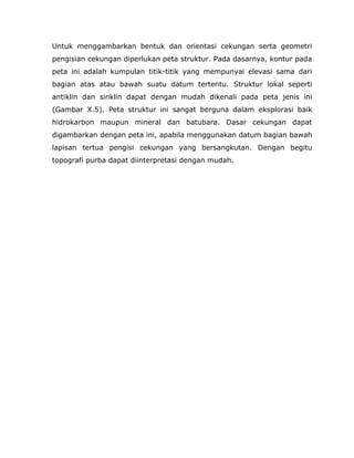 Untuk menggambarkan bentuk dan orientasi cekungan serta geometri
pengisian cekungan diperlukan peta struktur. Pada dasarnya, kontur pada
peta ini adalah kumpulan titik-titik yang mempunyai elevasi sama dari
bagian atas atau bawah suatu datum tertentu. Struktur lokal seperti
antiklin dan sinklin dapat dengan mudah dikenali pada peta jenis ini
(Gambar X.5). Peta struktur ini sangat berguna dalam eksplorasi baik
hidrokarbon maupun mineral dan batubara. Dasar cekungan dapat
digambarkan dengan peta ini, apabila menggunakan datum bagian bawah
lapisan tertua pengisi cekungan yang bersangkutan. Dengan begitu
topografi purba dapat diinterpretasi dengan mudah.
 