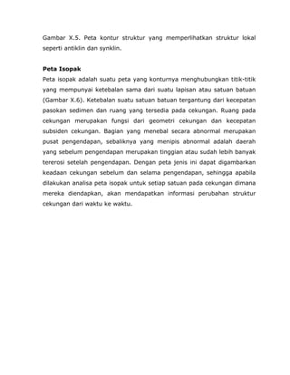 Gambar X.5. Peta kontur struktur yang memperlihatkan struktur lokal
seperti antiklin dan synklin.
Peta Isopak
Peta isopak adalah suatu peta yang konturnya menghubungkan titik-titik
yang mempunyai ketebalan sama dari suatu lapisan atau satuan batuan
(Gambar X.6). Ketebalan suatu satuan batuan tergantung dari kecepatan
pasokan sedimen dan ruang yang tersedia pada cekungan. Ruang pada
cekungan merupakan fungsi dari geometri cekungan dan kecepatan
subsiden cekungan. Bagian yang menebal secara abnormal merupakan
pusat pengendapan, sebaliknya yang menipis abnormal adalah daerah
yang sebelum pengendapan merupakan tinggian atau sudah lebih banyak
tererosi setelah pengendapan. Dengan peta jenis ini dapat digambarkan
keadaan cekungan sebelum dan selama pengendapan, sehingga apabila
dilakukan analisa peta isopak untuk setiap satuan pada cekungan dimana
mereka diendapkan, akan mendapatkan informasi perubahan struktur
cekungan dari waktu ke waktu.
 