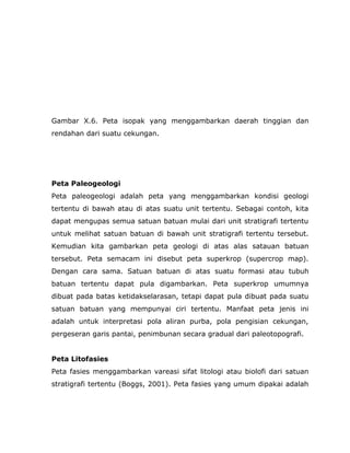 Gambar X.6. Peta isopak yang menggambarkan daerah tinggian dan
rendahan dari suatu cekungan.
Peta Paleogeologi
Peta paleogeologi adalah peta yang menggambarkan kondisi geologi
tertentu di bawah atau di atas suatu unit tertentu. Sebagai contoh, kita
dapat mengupas semua satuan batuan mulai dari unit stratigrafi tertentu
untuk melihat satuan batuan di bawah unit stratigrafi tertentu tersebut.
Kemudian kita gambarkan peta geologi di atas alas satauan batuan
tersebut. Peta semacam ini disebut peta superkrop (supercrop map).
Dengan cara sama. Satuan batuan di atas suatu formasi atau tubuh
batuan tertentu dapat pula digambarkan. Peta superkrop umumnya
dibuat pada batas ketidakselarasan, tetapi dapat pula dibuat pada suatu
satuan batuan yang mempunyai ciri tertentu. Manfaat peta jenis ini
adalah untuk interpretasi pola aliran purba, pola pengisian cekungan,
pergeseran garis pantai, penimbunan secara gradual dari paleotopografi.
Peta Litofasies
Peta fasies menggambarkan vareasi sifat litologi atau biolofi dari satuan
stratigrafi tertentu (Boggs, 2001). Peta fasies yang umum dipakai adalah
 