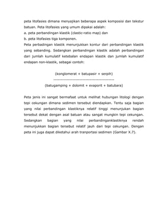 peta litofasies dimana menyajikan beberapa aspek komposisi dan tekstur
batuan. Peta litofasies yang umum dipakai adalah:
a. peta perbandingan klastik (clastic-ratio map) dan
b. peta litofasies tiga komponen.
Peta perbadingan klastik menunjukkan kontur dari perbandingan klastik
yang sebanding. Sedangkan perbandingan klastik adalah perbandingan
dari jumlah kumulatif ketebalan endapan klastik dan jumlah kumulatif
endapan non-klastik, sebagai contoh:
(konglomerat + batupasir + serpih)
------------------------------------------
(batugamping + dolomit + evaporit + batubara)
Peta jenis ini sangat bermafaat untuk melihat hubungan litologi dengan
tepi cekungan dimana sedimen tersebut diendapkan. Tentu saja bagian
yang nilai perbandingan klastiknya relatif tinggi menunjukan bagian
tersebut dekat dengan asal batuan atau sangat mungkin tepi cekungan.
Sedangkan bagian yang nilai perbandinganklastiknya rendah
menunjukkan bagian tersebut relatif jauh dari tepi cekungan. Dengan
peta ini juga dapat diketahui arah tranportasi sedimen (Gambar X.7).
 