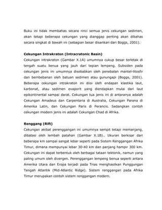 Buku ini tidak membahas secara rinci semua jenis cekungan sedimen,
akan tetapi beberapa cekungan yang dianggap penting akan dibahas
secara singkat di bawah ini (sebagian besar disarikan dari Boggs, 2001).
Cekungan Intrakraton (Intracratonic Basin)
Cekungan intrakraton (Gambar X.1A) umumnya cukup besar terletak di
tengah suatu benua yang jauh dari tepian lempeng. Subsiden pada
cekungan jenis ini umumnya disebabkan oleh penebalan mantel-litosfir
dan bembebanan oleh batuan sedimen atau gunungapi (Boggs, 2001).
Beberapa cekungan intrakraton ini diisi oleh endapan klastika laut,
karbonat, atau sedimen evaporit yang diendapkan mulai dari laut
epikontinental sampai darat. Cekungan tua jenis ini di antaranya adalah
Cekungan Amadeus dan Carpentaria di Australia, Cekungan Parana di
Amerika Latin, dan Cekungan Paris di Perancis. Sedangkan contoh
cekungan modern jenis ini adalah Cekungan Chad di Afrika.
Renggang (Rift)
Cekungan akibat perenggangan ini umumnya sempit tetapi memanjang,
dibatasi oleh lembah patahan (Gambar X.1B).. Ukuran berkisar dari
beberapa km sampai sangat lebar seperti pada Sistem Renggangan Afrika
Timur, dimana mempunyai lebar 30-40 km dan panjang hampir 300 km.
Cekungan ini dapat terbentuk oleh berbagai tataan tektonik, namun yang
paling umum oleh divergen. Perenggangan lempeng benua seperti antara
Amerika Utara dan Eropa terjadi pada Trias menghasilkan Punggungan
Tengah Atlantik (Mid-Atlantic Ridge). Sistem renggangan pada Afrika
Timur merupakan contoh sistem renggangan modern.
 