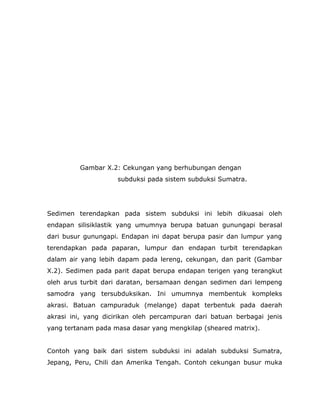 Gambar X.2: Cekungan yang berhubungan dengan
subduksi pada sistem subduksi Sumatra.
Sedimen terendapkan pada sistem subduksi ini lebih dikuasai oleh
endapan silisiklastik yang umumnya berupa batuan gunungapi berasal
dari busur gunungapi. Endapan ini dapat berupa pasir dan lumpur yang
terendapkan pada paparan, lumpur dan endapan turbit terendapkan
dalam air yang lebih dapam pada lereng, cekungan, dan parit (Gambar
X.2). Sedimen pada parit dapat berupa endapan terigen yang terangkut
oleh arus turbit dari daratan, bersamaan dengan sedimen dari lempeng
samodra yang tersubduksikan. Ini umumnya membentuk kompleks
akrasi. Batuan campuraduk (melange) dapat terbentuk pada daerah
akrasi ini, yang dicirikan oleh percampuran dari batuan berbagai jenis
yang tertanam pada masa dasar yang mengkilap (sheared matrix).
Contoh yang baik dari sistem subduksi ini adalah subduksi Sumatra,
Jepang, Peru, Chili dan Amerika Tengah. Contoh cekungan busur muka
 