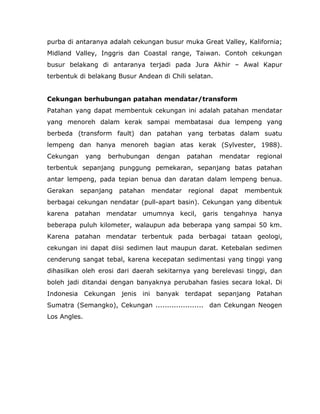purba di antaranya adalah cekungan busur muka Great Valley, Kalifornia;
Midland Valley, Inggris dan Coastal range, Taiwan. Contoh cekungan
busur belakang di antaranya terjadi pada Jura Akhir – Awal Kapur
terbentuk di belakang Busur Andean di Chili selatan.
Cekungan berhubungan patahan mendatar/transform
Patahan yang dapat membentuk cekungan ini adalah patahan mendatar
yang menoreh dalam kerak sampai membatasai dua lempeng yang
berbeda (transform fault) dan patahan yang terbatas dalam suatu
lempeng dan hanya menoreh bagian atas kerak (Sylvester, 1988).
Cekungan yang berhubungan dengan patahan mendatar regional
terbentuk sepanjang punggung pemekaran, sepanjang batas patahan
antar lempeng, pada tepian benua dan daratan dalam lempeng benua.
Gerakan sepanjang patahan mendatar regional dapat membentuk
berbagai cekungan nendatar (pull-apart basin). Cekungan yang dibentuk
karena patahan mendatar umumnya kecil, garis tengahnya hanya
beberapa puluh kilometer, walaupun ada beberapa yang sampai 50 km.
Karena patahan mendatar terbentuk pada berbagai tataan geologi,
cekungan ini dapat diisi sedimen laut maupun darat. Ketebalan sedimen
cenderung sangat tebal, karena kecepatan sedimentasi yang tinggi yang
dihasilkan oleh erosi dari daerah sekitarnya yang berelevasi tinggi, dan
boleh jadi ditandai dengan banyaknya perubahan fasies secara lokal. Di
Indonesia Cekungan jenis ini banyak terdapat sepanjang Patahan
Sumatra (Semangko), Cekungan ..................... dan Cekungan Neogen
Los Angles.
 