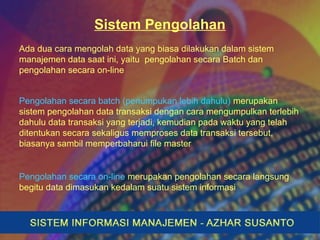 Sistem Pengolahan
Ada dua cara mengolah data yang biasa dilakukan dalam sistem
manajemen data saat ini, yaitu pengolahan secara Batch dan
pengolahan secara on-line
Pengolahan secara batch (penumpukan lebih dahulu) merupakan
sistem pengolahan data transaksi dengan cara mengumpulkan terlebih
dahulu data transaksi yang terjadi, kemudian pada waktu yang telah
ditentukan secara sekaligus memproses data transaksi tersebut,
biasanya sambil memperbaharui file master
Pengolahan secara on-line merupakan pengolahan secara langsung
begitu data dimasukan kedalam suatu sistem informasi
 