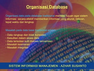 Organisasi Database
Organisasi data pada database tradisional memiliki tujuan agar sistem
Informasi secara efektif memberikan informasi yang akurat, relevan,
tepat waktu dan lengkap
Masalah pada data base tradisional adalah:
- Data rangkap dan tidak konsisten
- Kesulitan dalam akses data
- Data terisolasi sulit diakses bersamaan
- Masalah keamanan
- Masalah integritas
 