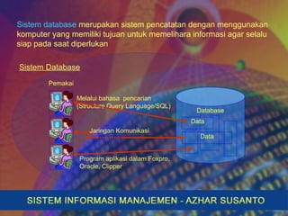 Sistem database merupakan sistem pencatatan dengan menggunakan
komputer yang memiliki tujuan untuk memelihara informasi agar selalu
siap pada saat diperlukan
Sistem Database
Melalui bahasa pencarian
(Structure Query Language/SQL)
Database
Data
Data
Pemakai
Jaringan Komunikasi
Program aplikasi dalam Foxpro,
Oracle, Clipper
 
