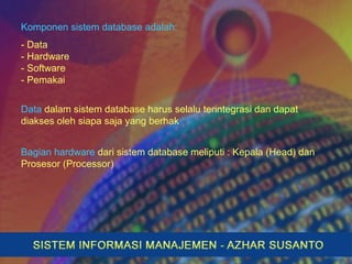 Komponen sistem database adalah:
- Data
- Hardware
- Software
- Pemakai
Data dalam sistem database harus selalu terintegrasi dan dapat
diakses oleh siapa saja yang berhak
Bagian hardware dari sistem database meliputi : Kepala (Head) dan
Prosesor (Processor)
 