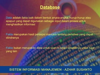 Database
Data adalah fakta baik dalam bentuk angka-angka, hurup-hurup atau
apapun yang dapat digunakan sebagai input dalam proses untuk
menghasilkan informasi
Fakta merupakan hasil persepsi manusia tentang peristiwa yang dapat
diindranya
Fakta bukan merupakan data untuk saat ini tetapi sebaliknya untuk saat
yang lain
 