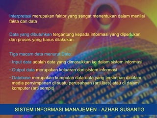 Interpretasi merupakan faktor yang sangat menentukan dalam menilai
fakta dan data
Data yang dibutuhkan tergantung kepada informasi yang diperlukan
dan proses yang harus dilakukan
Tiga macam data menurut Date:
- Input data adalah data yang dimasukkan ke dalam sistem informasi
- Output data merupakan keluaran dari sistem informasi
- Database merupakan kumpulan data-data yang tersimpan didalam
media penyimpanan di suatu perusahaan (arti luas) atau di dalam
komputer (arti sempit)
 