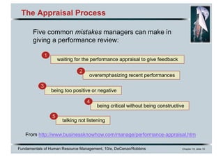 Fundamentals of Human Resource Management, 10/e, DeCenzo/Robbins Chapter 10, slide 10
The Appraisal Process
From http://www.businessknowhow.com/manage/performance-appraisal.htm
Five common mistakes managers can make in
giving a performance review:
waiting for the performance appraisal to give feedback
1
overemphasizing recent performances
2
being too positive or negative
3
being critical without being constructive
4
talking not listening
5
 