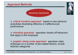 Fundamentals of Human Resource Management, 10/e, DeCenzo/Robbins Chapter 10, slide 13
Appraisal Methods
Ø critical incident appraisal: based on key behavior
anecdotes illustrating effective or ineffective job
performance
Ø checklist appraisal: appraiser checks off behaviors
that apply to the employee
Ø graphic rating scale appraisal: appraiser rates
employee on a number of job-related factors; avoids
abstract categories
absolute standards
 
