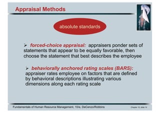 Fundamentals of Human Resource Management, 10/e, DeCenzo/Robbins Chapter 10, slide 14
Appraisal Methods
Ø forced-choice appraisal: appraisers ponder sets of
statements that appear to be equally favorable, then
choose the statement that best describes the employee
Ø behaviorally anchored rating scales (BARS):
appraiser rates employee on factors that are defined
by behavioral descriptions illustrating various
dimensions along each rating scale
absolute standards
 