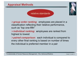 Fundamentals of Human Resource Management, 10/e, DeCenzo/Robbins Chapter 10, slide 15
Appraisal Methods
Øgroup order ranking: employees are placed in a
classification reflecting their relative performance,
such as “top one-fifth”
Øindividual ranking: employees are ranked from
highest to lowest
Øpaired comparison: each individual is compared to
every other final ranking is based on number of times
the individual is preferred member in a pair
relative standards
 