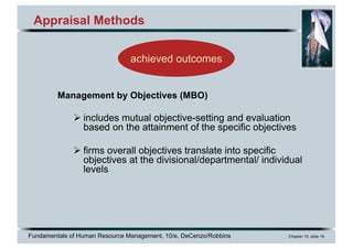 Fundamentals of Human Resource Management, 10/e, DeCenzo/Robbins Chapter 10, slide 16
Appraisal Methods
Management by Objectives (MBO)
Ø includes mutual objective-setting and evaluation
based on the attainment of the specific objectives
Ø firms overall objectives translate into specific
objectives at the divisional/departmental/ individual
levels
achieved outcomes
 