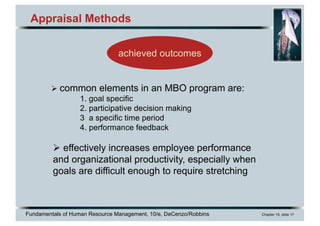 Fundamentals of Human Resource Management, 10/e, DeCenzo/Robbins Chapter 10, slide 17
Appraisal Methods
achieved outcomes
Ø common elements in an MBO program are:
1. goal specific
2. participative decision making
3 a specific time period
4. performance feedback
Ø effectively increases employee performance
and organizational productivity, especially when
goals are difficult enough to require stretching
 