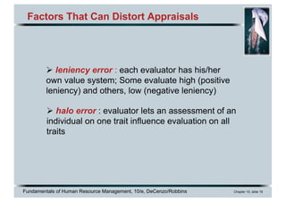 Fundamentals of Human Resource Management, 10/e, DeCenzo/Robbins Chapter 10, slide 19
Factors That Can Distort Appraisals
Ø leniency error : each evaluator has his/her
own value system; Some evaluate high (positive
leniency) and others, low (negative leniency)
Ø halo error : evaluator lets an assessment of an
individual on one trait influence evaluation on all
traits
 
