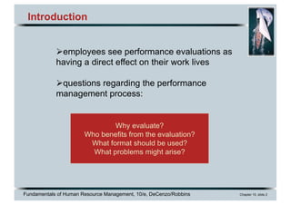 Fundamentals of Human Resource Management, 10/e, DeCenzo/Robbins Chapter 10, slide 2
Why evaluate?
Who benefits from the evaluation?
What format should be used?
What problems might arise?
Introduction
Øemployees see performance evaluations as
having a direct effect on their work lives
Øquestions regarding the performance
management process:
 