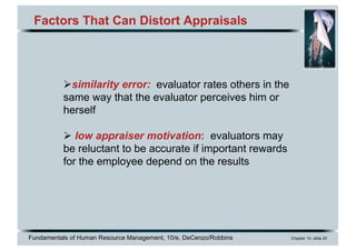 Fundamentals of Human Resource Management, 10/e, DeCenzo/Robbins Chapter 10, slide 20
Factors That Can Distort Appraisals
Øsimilarity error: evaluator rates others in the
same way that the evaluator perceives him or
herself
Ø low appraiser motivation: evaluators may
be reluctant to be accurate if important rewards
for the employee depend on the results
 