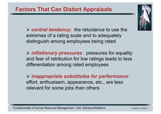 Fundamentals of Human Resource Management, 10/e, DeCenzo/Robbins Chapter 10, slide 21
Factors That Can Distort Appraisals
Ø central tendency: the reluctance to use the
extremes of a rating scale and to adequately
distinguish among employees being rated
Ø inflationary pressures: pressures for equality
and fear of retribution for low ratings leads to less
differentiation among rated employees
Ø inappropriate substitutes for performance:
effort, enthusiasm, appearance, etc., are less
relevant for some jobs than others
 