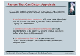 Fundamentals of Human Resource Management, 10/e, DeCenzo/Robbins Chapter 10, slide 23
Factors That Can Distort Appraisals
Øuse behavior-based measures, which are more job-related
and elicit more inter-rater agreement than traits such as
“loyalty” or “friendliness”
Ø combine absolute and relative standards: absolute
standards tend to be positively lenient; relative standards
suffer when there is little variability
Ø provide ongoing feedback: expectations and
disappointments should be shared with employees on a
frequent basis
To create better performance management systems:
 