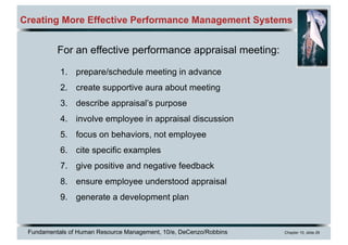 Fundamentals of Human Resource Management, 10/e, DeCenzo/Robbins Chapter 10, slide 26
Creating More Effective Performance Management Systems
For an effective performance appraisal meeting:
1. prepare/schedule meeting in advance
2. create supportive aura about meeting
3. describe appraisal’s purpose
4. involve employee in appraisal discussion
5. focus on behaviors, not employee
6. cite specific examples
7. give positive and negative feedback
8. ensure employee understood appraisal
9. generate a development plan
 