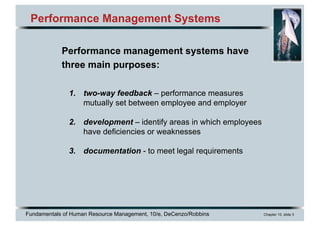 Fundamentals of Human Resource Management, 10/e, DeCenzo/Robbins Chapter 10, slide 3
Performance Management Systems
Performance management systems have
three main purposes:
1. two-way feedback – performance measures
mutually set between employee and employer
2. development – identify areas in which employees
have deficiencies or weaknesses
3. documentation - to meet legal requirements
 