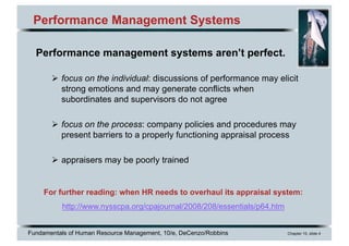 Fundamentals of Human Resource Management, 10/e, DeCenzo/Robbins Chapter 10, slide 4
Performance Management Systems
Performance management systems aren’t perfect.
Ø focus on the individual: discussions of performance may elicit
strong emotions and may generate conflicts when
subordinates and supervisors do not agree
Ø focus on the process: company policies and procedures may
present barriers to a properly functioning appraisal process
Ø appraisers may be poorly trained
For further reading: when HR needs to overhaul its appraisal system:
http://www.nysscpa.org/cpajournal/2008/208/essentials/p64.htm
 