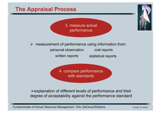 Fundamentals of Human Resource Management, 10/e, DeCenzo/Robbins Chapter 10, slide 8
The Appraisal Process
Ø measurement of performance using information from:
3. measure actual
performance
4. compare performance
with standards
Øexplanation of different levels of performance and their
degree of acceptability against the performance standard
personal observation
statistical reports
oral reports
written reports
 