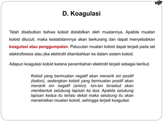 D. Koagulasi 
Telah disebutkan bahwa koloid distabilkan oleh muatannya. Apabila muatan 
koloid dilucuti, maka kestabilannnya akan berkurang dan dapat menyebabkan 
koagulasi atau penggumpalan. Pelucutan muatan koloid dapat terjadi pada sel 
elektroforesis atau jika elektrolit ditambahkan ke dalam sistem koloid. 
Adapun koagulasi koloid karena penambahan elektrolit terjadi sebagai berikut. 
Koloid yang bermuatan negatif akan menarik ion positif 
(kaiton), sedangkan koloid yang bermuatan positif akan 
menarik ion negatif (anion). Ion-ion tersebut akan 
membentuk selubung lapisan ke dua. Apabila selubung 
lapisan kedua itu terlalu dekat maka selubung itu akan 
menetralkan muatan koloid, sehingga terjadi koagulasi. 
 