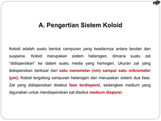A. Pengertian Sistem Koloid 
Koloid adalah suatu bentuk campuran yang keadannya antara larutan dan 
suspensi. Koloid merupakan sistem heterogen, dimana suatu zat 
“didispersikan” ke dalam suatu media yang homogen. Ukuran zat yang 
didispersikan berkisar dari satu nanometer (nm) sampai satu mikrometer 
(μm). Koloid tergolong campuran heterogen dan merupakan sistem dua fase. 
Zat yang didispersikan disebut fase terdispersi, sedangkan medium yang 
digunakan untuk mendispersikan zat disebut medium dispersi. 
 