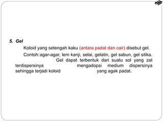 5. Gel 
Koloid yang setengah kaku (antara padat dan cair) disebut gel. 
Contoh:agar-agar, lem kanji, selai, gelatin, gel sabun, gel silika. 
Gel dapat terbentuk dari suatu sol yang zat 
terdispersinya mengadopsi medium dispersinya 
sehingga terjadi koloid yang agak padat. 
 
