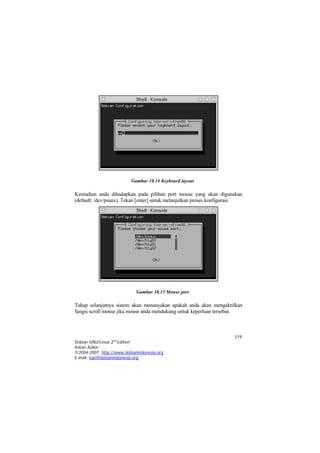 Gambar 10.14 Keyboard layout

Kemudian anda dihadapkan pada pilihan port mouse yang akan digunakan
(default: /dev/psaux). Tekan [enter] untuk melanjutkan proses konfigurasi.




                             Gambar 10.15 Mouse port

Tahap selanjutnya sistem akan menanyakan apakah anda akan mengaktifkan
fungsi scroll mouse jika mouse anda mendukung untuk keperluan tersebut.



                                                                      219
Debian GNU/Linux 2nd Edition
Askari Azikin
©2004-2007, http://www.debianindonesia.org
E-mail: kari@debianindonesia.org
 