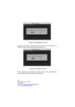 Gambar 10.16 Pengaktifan scroll mouse

Kemudian sistem akan menanyakan apakah monitor anda merupakan jenis
monitor LCD atau bukan. Pilihan defaultnya adalah <No>.




                        Gambar 10.17 Konfigurasi monitor

Tahap selanjutnya akan diberikan beberapa pilihan untuk mengkonfigurasi
resolusi monitor. Pilihan defaultnya adalah `Medium`.




220
Debian GNU/Linux 2nd Edition
Askari Azikin
©2004-2007, http://www.debianindonesia.org
E-mail: kari@debianindonesia.org
 