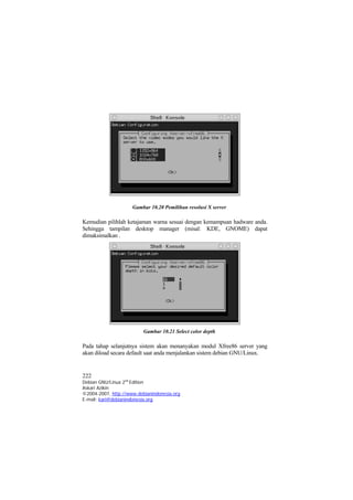 Gambar 10.20 Pemilihan resolusi X server

Kemudian pilihlah ketajaman warna sesuai dengan kemampuan hadware anda.
Sehingga tampilan desktop manager (misal: KDE, GNOME) dapat
dimaksimalkan .




                          Gambar 10.21 Select color depth

Pada tahap selanjutnya sistem akan menanyakan modul Xfree86 server yang
akan diload secara default saat anda menjalankan sistem debian GNU/Linux.


222
Debian GNU/Linux 2nd Edition
Askari Azikin
©2004-2007, http://www.debianindonesia.org
E-mail: kari@debianindonesia.org
 