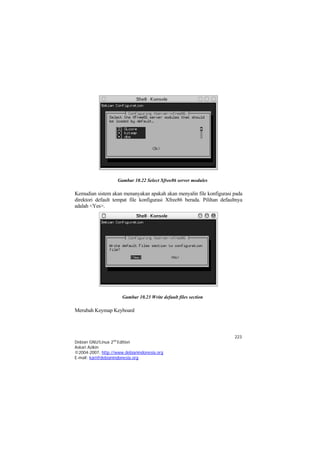 Gambar 10.22 Select Xfree86 server modules

Kemudian sistem akan menanyakan apakah akan menyalin file konfigurasi pada
direktori default tempat file konfigurasi Xfree86 berada. Pilihan defaultnya
adalah <Yes>.




                      Gambar 10.23 Write default files section

Merubah Keymap Keyboard



                                                                        223
Debian GNU/Linux 2nd Edition
Askari Azikin
©2004-2007, http://www.debianindonesia.org
E-mail: kari@debianindonesia.org
 