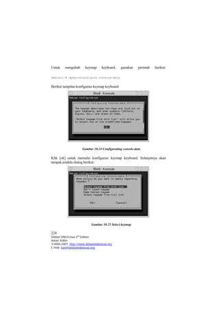 Untuk    mengubah      keymap      keyboard,    gunakan   perintah   berikut:

debian:~# dpkg-reconfigure console-data


Berikut tampilan konfigurasi keymap keyboard:




                     Gambar 10.24 Configurating console-data

Klik [ok] untuk memulai konfigurasi keymap keyboard. Selanjutnya akan
tampak jendela dialog berikut:




                           Gambar 10.25 Select keymap

224
Debian GNU/Linux 2nd Edition
Askari Azikin
©2004-2007, http://www.debianindonesia.org
E-mail: kari@debianindonesia.org
 