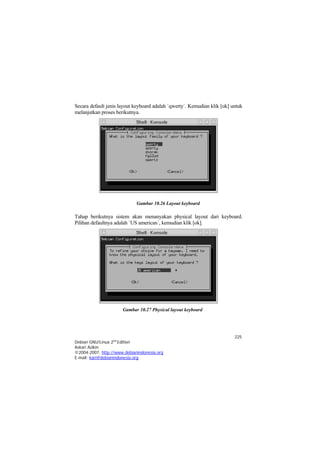 Secara default jenis layout keyboard adalah `qwerty`. Kemudian klik [ok] untuk
melanjutkan proses berikutnya.




                             Gambar 10.26 Layout keyboard

Tahap berikutnya sistem akan menanyakan physical layout dari keyboard.
Pilihan defaultnya adalah `US american`, kemudian klik [ok].




                      Gambar 10.27 Physical layout keyboard




                                                                          225
Debian GNU/Linux 2nd Edition
Askari Azikin
©2004-2007, http://www.debianindonesia.org
E-mail: kari@debianindonesia.org
 