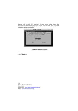 Karena anda memilih `US american` physical layout, maka sistem akan
menanyakan variant mana yang sesuai dengan keyboard anda. Klik [ok] untuk
mengakhiri proses konfigurasi.




                          Gambar 10.28 Varian keyboard

--
NOT COMPLETE




226
Debian GNU/Linux 2nd Edition
Askari Azikin
©2004-2007, http://www.debianindonesia.org
E-mail: kari@debianindonesia.org
 