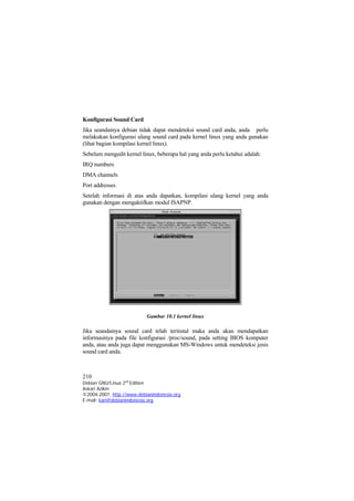 Konfigurasi Sound Card
Jika seandainya debian tidak dapat mendeteksi sound card anda, anda perlu
melakukan konfigurasi ulang sound card pada kernel linux yang anda gunakan
(lihat bagian kompilasi kernel linux).
Sebelum mengedit kernel linux, beberapa hal yang anda perlu ketahui adalah:
IRQ numbers
DMA channels
Port addresses
Setelah informasi di atas anda dapatkan, kompilasi ulang kernel yang anda
gunakan dengan mengaktifkan modul ISAPNP.




                           Gambar 10.1 kernel linux

Jika seandainya sound card telah terinstal maka anda akan mendapatkan
informasinya pada file konfigurasi /proc/sound, pada setting BIOS komputer
anda, atau anda juga dapat menggunakan MS-Windows untuk mendeteksi jenis
sound card anda.



210
Debian GNU/Linux 2nd Edition
Askari Azikin
©2004-2007, http://www.debianindonesia.org
E-mail: kari@debianindonesia.org
 